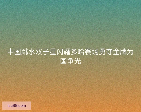 中国跳水双子星闪耀多哈赛场勇夺金牌为国争光