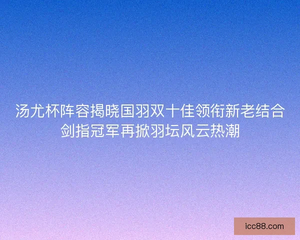 汤尤杯阵容揭晓国羽双十佳领衔新老结合剑指冠军再掀羽坛风云热潮