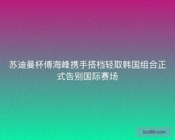 苏迪曼杯傅海峰携手搭档轻取韩国组合正式告别国际赛场