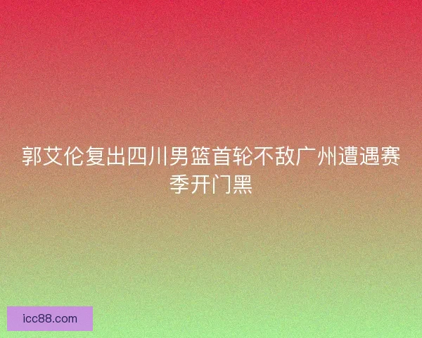 郭艾伦复出四川男篮首轮不敌广州遭遇赛季开门黑
