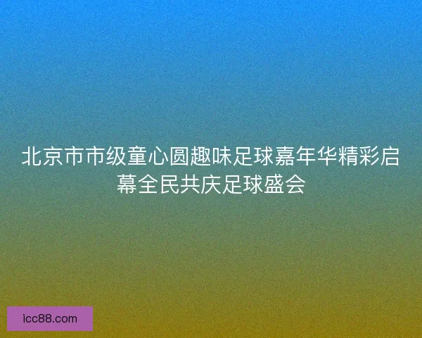 北京市市级童心圆趣味足球嘉年华精彩启幕全民共庆足球盛会