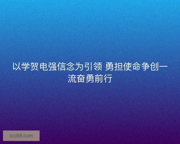 以学贺电强信念为引领 勇担使命争创一流奋勇前行