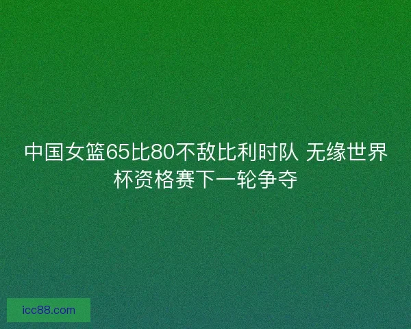 中国女篮65比80不敌比利时队 无缘世界杯资格赛下一轮争夺